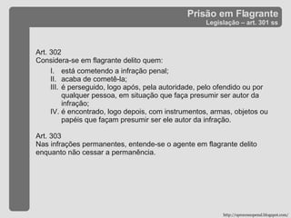 Prisão em Flagrante Legislação – art. 301 ss Art. 302  Considera-se em flagrante delito quem: está cometendo a infração penal; acaba de cometê-la; é perseguido, logo após, pela autoridade, pelo ofendido ou por qualquer pessoa, em situação que faça presumir ser autor da infração; é encontrado, logo depois, com instrumentos, armas, objetos ou papéis que façam presumir ser ele autor da infração. Art. 303 Nas infrações permanentes, entende-se o agente em flagrante delito enquanto não cessar a permanência. http://oprocessopenal.blogspot.com/ 