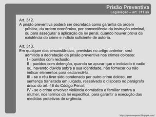Prisão Preventiva Legislação – art. 311 ss Art. 312.  A prisão preventiva poderá ser decretada como garantia da ordem pública, da ordem econômica, por conveniência da instrução criminal, ou para assegurar a aplicação da lei penal, quando houver prova da existência do crime e indício suficiente de autoria. Art. 313.  Em qualquer das circunstâncias, previstas no artigo anterior, será admitida a decretação da prisão preventiva nos crimes dolosos: I - punidos com reclusão; II - punidos com detenção, quando se apurar que o indiciado é vadio ou, havendo dúvida sobre a sua identidade, não fornecer ou não indicar elementos para esclarecê-la; III - se o réu tiver sido condenado por outro crime doloso, em sentença transitada em julgado, ressalvado o disposto no parágrafo único do art. 46 do Código Penal; IV - se o crime envolver violência doméstica e familiar contra a mulher, nos termos da lei específica, para garantir a execução das medidas protetivas de urgência. http://oprocessopenal.blogspot.com/ 
