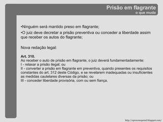 Prisão em flagrante o que muda Ninguém será mantido preso em flagrante; O juiz deve decretar a prisão preventiva ou conceder a liberdade assim que receber os autos do flagrante; Nova redação legal: Art. 310. Ao receber o auto de prisão em flagrante, o juiz deverá fundamentadamente: I - relaxar a prisão ilegal; ou II - converter a prisão em flagrante em preventiva, quando presentes os requisitos constantes do art. 312 deste Código, e se revelarem inadequadas ou insuficientes as medidas cautelares diversas da prisão; ou III - conceder liberdade provisória, com ou sem fiança. http://oprocessopenal.blogspot.com/ 