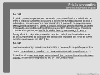 Prisão preventiva como era no projeto original Art. 312 A prisão preventiva poderá ser decretada quando verificados a existência de crime e indícios suficientes de autoria e ocorrerem fundadas razões de que o indiciado ou acusado venha a  criar obstáculos à instrução do processo  ou  à execução da sentença  ou  venha a praticar infrações penais relativas ao crime organizado ,  à probidade administrativa  ou  à ordem econômica ou financeira  consideradas graves, ou  mediante violência ou grave ameaça à pessoa .  Parágrafo único. A prisão preventiva também poderá ser decretada em caso de descumprimento de qualquer das obrigações impostas por força de outras medidas cautelares ( art. 282, § 4o). Art. 313  Nos termos do artigo anterior será admitida a decretação da prisão preventiva:  I - nos  crimes dolosos punidos com pena máxima superior a quatro anos ; ou  II - se tiver sido  condenado por outro crime doloso, em sentença transitada em julgado , ressalvado o disposto no art. 641 do Código Penal. http://oprocessopenal.blogspot.com/ 