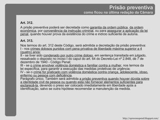 Prisão preventiva como ficou na última redação da Câmara Art. 312.  A prisão preventiva poderá ser decretada como  garantia da ordem pública ,  da ordem econômica , por  conveniência da instrução criminal , ou para  assegurar a aplicação da lei penal , quando houver prova da existência do crime e indício suficiente de autoria. Art. 313. Nos termos do art. 312 deste Código, será admitida a decretação da prisão preventiva: I - nos  crimes dolosos punidos com pena privativa de liberdade máxima superior a 4 (quatro) anos ; II - se tiver sido  condenado por outro crime doloso , em sentença transitada em julgado, ressalvado o disposto no inciso I do caput do art. 64 do Decreto-Lei nº 2.848, de 7 de dezembro de 1940 - Código Penal; III - se  o crime envolver violência doméstica e familiar contra a mulher , nos termos da lei específica, para garantir a execução das medidas protetivas de urgência; IV - se o  crime for praticado com violência doméstica contra criança, adolescente, idoso, enfermo ou pessoa com deficiência . Parágrafo único. Também será admitida  a prisão preventiva quando houver dúvida sobre a identidade civil da pessoa ou quando esta não fornecer elementos suficientes para esclarecê-la , devendo o preso ser colocado imediatamente em liberdade após a identificação, salvo se outra hipótese recomendar a manutenção da medida. http://oprocessopenal.blogspot.com/ 