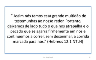 “ Assim nós temos essa grande multidão de
testemunhas ao nosso redor. Portanto,
deixemos de lado tudo o que nos atrapalha e o
pecado que se agarra firmemente em nós e
continuemos a correr, sem desanimar, a corrida
marcada para nós.” (Hebreus 12:1 NTLH)
Pra. Rosa Acioli 10
 