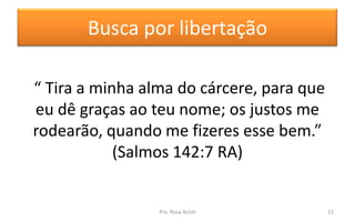 Busca por libertação
“ Tira a minha alma do cárcere, para que
eu dê graças ao teu nome; os justos me
rodearão, quando me fizeres esse bem.”
(Salmos 142:7 RA)
Pra. Rosa Acioli 11
 