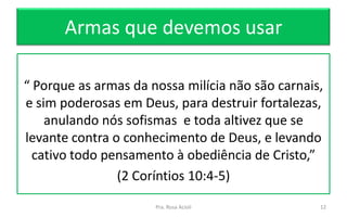 Armas que devemos usar
“ Porque as armas da nossa milícia não são carnais,
e sim poderosas em Deus, para destruir fortalezas,
anulando nós sofismas e toda altivez que se
levante contra o conhecimento de Deus, e levando
cativo todo pensamento à obediência de Cristo,”
(2 Coríntios 10:4-5)
Pra. Rosa Acioli 12
 