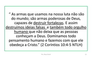 “ As armas que usamos na nossa luta não são
do mundo; são armas poderosas de Deus,
capazes de destruir fortalezas. E assim
destruímos ideias falsas e também todo orgulho
humano que não deixa que as pessoas
conheçam a Deus. Dominamos todo
pensamento humano e fazemos com que ele
obedeça a Cristo.” (2 Coríntios 10:4-5 NTLH)
Pra. Rosa Acioli 13
 