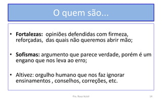 O quem são...
• Fortalezas: opiniões defendidas com firmeza,
reforçadas, das quais não queremos abrir mão;
• Sofismas: argumento que parece verdade, porém é um
engano que nos leva ao erro;
• Altivez: orgulho humano que nos faz ignorar
ensinamentos , conselhos, correções, etc.
Pra. Rosa Acioli 14
 