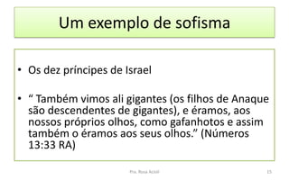 Um exemplo de sofisma
• Os dez príncipes de Israel
• “ Também vimos ali gigantes (os filhos de Anaque
são descendentes de gigantes), e éramos, aos
nossos próprios olhos, como gafanhotos e assim
também o éramos aos seus olhos.” (Números
13:33 RA)
Pra. Rosa Acioli 15
 