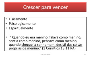 Crescer para vencer
• Fisicamente
• Psicologicamente
• Espiritualmente
• “ Quando eu era menino, falava como menino,
sentia como menino, pensava como menino;
quando cheguei a ser homem, desisti das coisas
próprias de menino.” (1 Coríntios 13:11 RA)
Pra. Rosa Acioli 16
 