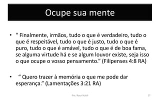 Ocupe sua mente
• “ Finalmente, irmãos, tudo o que é verdadeiro, tudo o
que é respeitável, tudo o que é justo, tudo o que é
puro, tudo o que é amável, tudo o que é de boa fama,
se alguma virtude há e se algum louvor existe, seja isso
o que ocupe o vosso pensamento.” (Filipenses 4:8 RA)
• “ Quero trazer à memória o que me pode dar
esperança.” (Lamentações 3:21 RA)
Pra. Rosa Acioli 17
 