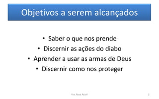 Objetivos a serem alcançados
• Saber o que nos prende
• Discernir as ações do diabo
• Aprender a usar as armas de Deus
• Discernir como nos proteger
Pra. Rosa Acioli 2
 