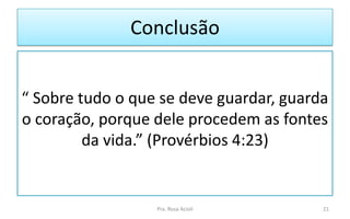 Conclusão
“ Sobre tudo o que se deve guardar, guarda
o coração, porque dele procedem as fontes
da vida.” (Provérbios 4:23)
Pra. Rosa Acioli 21
 