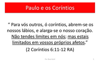 Paulo e os Coríntios
“ Para vós outros, ó coríntios, abrem-se os
nossos lábios, e alarga-se o nosso coração.
Não tendes limites em nós; mas estais
limitados em vossos próprios afetos.”
(2 Coríntios 6:11-12 RA)
Pra. Rosa Acioli 5
 