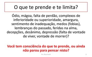 O que te prende e te limita?
Ódio, mágoa, falta de perdão, complexos de
inferioridade ou superioridade, amargura,
sentimento de inadequação, medos (fobias),
lembranças do passado, feridas na alma,
decepções, desânimo, depressão (falta de vontade
de viver, vontade de morrer)?
Você tem consciência do que te prende, ou ainda
não parou para pensar nisto?
Pra. Rosa Acioli 6
 