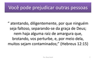 Você pode prejudicar outras pessoas
“ atentando, diligentemente, por que ninguém
seja faltoso, separando-se da graça de Deus;
nem haja alguma raiz de amargura que,
brotando, vos perturbe, e, por meio dela,
muitos sejam contaminados;” (Hebreus 12:15)
Pra. Rosa Acioli 7
 