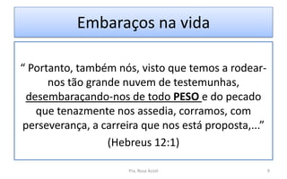 Embaraços na vida
“ Portanto, também nós, visto que temos a rodear-
nos tão grande nuvem de testemunhas,
desembaraçando-nos de todo PESO e do pecado
que tenazmente nos assedia, corramos, com
perseverança, a carreira que nos está proposta,...”
(Hebreus 12:1)
Pra. Rosa Acioli 9
 