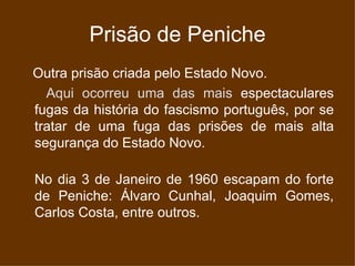 Prisão de Peniche Outra prisão criada pelo Estado Novo. Aqui ocorreu uma das mais  espectaculares fugas da história do fascismo português, por se tratar de uma fuga das prisões de mais alta segurança do Estado Novo. No dia 3 de Janeiro de 1960 escapam do forte de Peniche: Álvaro Cunhal, Joaquim Gomes, Carlos Costa, entre outros. 