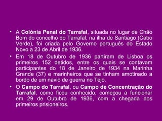 A  Colónia Penal do Tarrafal , situada no lugar de Chão Bom do concelho do Tarrafal, na ilha de Santiago (Cabo Verde), foi criada pelo Governo português do Estado Novo a 23 de Abril de 1936. Em 18 de Outubro de 1936 partiram de Lisboa os primeiros 152 detidos, entre os quais se contavam participantes do 18 de Janeiro de 1934 na Marinha Grande (37) e marinheiros que se tinham amotinado a bordo de um navio de guerra no Tejo. O  Campo do Tarrafal , ou  Campo de Concentração do Tarrafal , como ficou conhecido, começou a funcionar em 29 de Outubro de 1936, com a chegada dos primeiros prisioneiros. 
