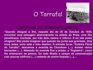 Conta-nos um prisioneiro político: “ Quando cheguei à ilha, naquele dia de 29 de Outubro de 1936, encontrei uma paisagem deslumbrante na cidade da Praia, uma ilha paradisíaca. Contudo, por trás dela, estava o inferno. E eu não podia imaginar! Não podia imaginar que quando me juntei aos grevistas, dois anos antes, seria este o meu destino. À entrada lia-se “Colónia Penal do Tarrafal”, descemos a avenida do Chambom (…). Avistei vários barracões (…). Afastada da avenida fica a prisão, a “frigideira”, como lhe chamavam os presos. Do lado direito o campo de concentração com poucos edifícios (…) rodeado de arame farpado (…)… O Tarrafal 