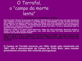 Conta-nos um prisioneiro político: [Continuação] “Depois do processo de registo e identificação, fui levado para uma sala despida de tudo. Apenas um catre para dormir e um balde para as necessidades. A vida era feita em função dos trabalhos e da espera. Espera por algo, um bilhete, uma carta clandestina, uma revista ou um jornal.  Mas foi na “frigideira”, sob temperaturas de 60º graus que aguentei o pior dos pesadelos. O edifício em cimento armado e tecto de zinco parecia um forno – aí era o isolamento total. Aí aguentei 55 dias seguidos e sobrevivi.  Obedecia à PVDE e só assim podia sobreviver. Faltei aos meus princípios, denunciei amigos e acabei na pior das prisões portuguesas, mas voltei para casa. Foi essa esperança que me manteve vivo durante aqueles meses.”  Em 1954 desactivaram o Campo de Concentração do Tarrafal. Do areal da morte saía então o último e único prisioneiro: Francisco Miguel Duarte. Segundo testemunhas, sofreu as piores humilhações, espancamentos, a tortura da estátua, vinte e três anos de prisão. O Campo do Tarrafal encerrou em 1954, tendo sido reactivado em 1961, sob a denominação de Campo do Chão Bom, para receber prisioneiros oriundos das colónias portuguesas. O Tarrafal, o “campo da morte lenta” 