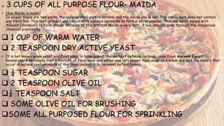  3 CUPS OF ALL PURPOSE FLOUR- MAIDA
• How Maida is made?
In wheat there are two parts, the outside shell part is eatable and the inside one is not. The inside part does not contain
any fibre too. This part grinded and bleach with benzoic peroxide to form a white powder. This one again mixed with
Alloxen (chemical) to form Maida. Because of this process Maida is very soft, it has already gone through the dangerous
chemical processing.
 1 CUP OF WARM WATER
 2 TEASPOON DRY ACTIVE YEAST
• It is not known when yeast was first used to bake bread; the earliest definite records come from Ancient Egypt.
Researchers speculate that a mixture of flour meal and water was left longer than usual on a warm day and the yeasts that
occur in natural contaminants of the flour caused it to ferment before baking.
 ¼ TEASPOON SUGAR
 2 TEASPOON OLIVE OIL
¼ TEASPOON SALT
 SOME OLIVE OIL FOR BRUSHING
SOME ALL PURPOSED FLOUR FOR SPRINKLING
 
