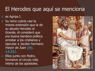 El Herodes que aquí se menciona 
 es Agripa I. 
 Su reino cubría casi la 
misma extensión que la de 
su abuelo Herodes el 
Grande, él consideró que 
era buena bandera política 
arrestar a los cristianos y 
ejecutar a Jacobo hermano 
mayor de Juan (Mr. 
14:33). 
 Ellos junto con Pedro, 
formaron el círculo más 
íntimo de los apóstoles. 
 