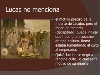 Lucas no menciona 
 el motivo preciso de la 
muerte de Jacobo, pero el 
modo de matarlo 
(decapitado) puede indicar 
que hubo una acusación 
de tipo político, Roma 
estaba fomentando el culto 
al emperador. 
 Quizá Jacobo se negó a 
rendirle culto, lo cual sería 
motivo de su muerte. 
 
