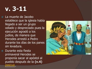 v. 3-11 
 La muerte de Jacobo 
establece que la iglesia había 
llegado a ser un grupo 
odiado y despreciado pues la 
ejecución agradó a los 
judíos, de manera que 
Herodes arrestó a Pedro 
durante los días de los panes 
sin levadura. 
 Durante esta fiesta 
primaveral Herodes se 
proponía sacar al apóstol al 
pueblo después de la (v.4) 
_p_a_sc_u_a_. 
 