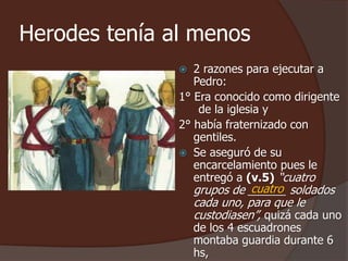 Herodes tenía al menos 
 2 razones para ejecutar a 
Pedro: 
1° Era conocido como dirigente 
de la iglesia y 
2° había fraternizado con 
gentiles. 
 Se aseguró de su 
encarcelamiento pues le 
entregó a (v.5) “cuatro 
grupos de ______ cuatro 
soldados 
cada uno, para que le 
custodiasen”, quizá cada uno 
de los 4 escuadrones 
montaba guardia durante 6 
hs, 
 