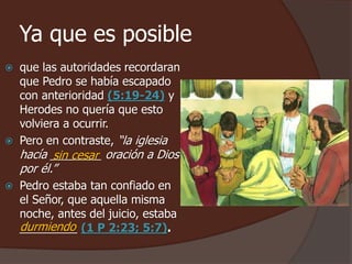 Ya que es posible 
 que las autoridades recordaran 
que Pedro se había escapado 
con anterioridad (5:19-24) y 
Herodes no quería que esto 
volviera a ocurrir. 
 Pero en contraste, “la iglesia 
hacía ________ sin cesar 
oración a Dios 
por él.” 
 Pedro estaba tan confiado en 
el Señor, que aquella misma 
noche, antes del juicio, estaba 
_________ (1 P 2:23; 5:7). 
durmiendo 
 