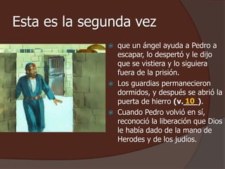 Esta es la segunda vez 
 que un ángel ayuda a Pedro a 
escapar, lo despertó y le dijo 
que se vistiera y lo siguiera 
fuera de la prisión. 
 Los guardias permanecieron 
dormidos, y después se abrió la 
puerta de hierro (v.___). 
10 
 Cuando Pedro volvió en sí, 
reconoció la liberación que Dios 
le había dado de la mano de 
Herodes y de los judíos. 
 
