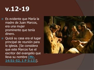 v.12-19 
 Es evidente que María la 
madre de Juan Marcos, 
era una mujer 
prominente que tenía 
dinero. 
 Quizá su casa era el lugar 
principal de reunión para 
la iglesia. [Se considera 
que este Marcos fue el 
escritor del evangelio que 
lleva su nombre (Mr. 
14:51-52, 1 P 5:13)]. 
 