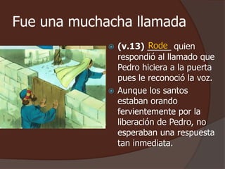 Fue una muchacha llamada 
Rode 
 (v.13) _____ quien 
respondió al llamado que 
Pedro hiciera a la puerta 
pues le reconoció la voz. 
 Aunque los santos 
estaban orando 
fervientemente por la 
liberación de Pedro, no 
esperaban una respuesta 
tan inmediata. 
 