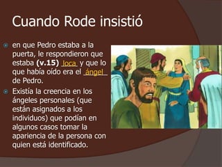 Cuando Rode insistió 
 en que Pedro estaba a la 
puerta, le respondieron que 
estaba (v.15) ____ loca 
y que lo 
que había oído era el ______ 
ángel 
de Pedro. 
 Existía la creencia en los 
ángeles personales (que 
están asignados a los 
individuos) que podían en 
algunos casos tomar la 
apariencia de la persona con 
quien está identificado. 
 