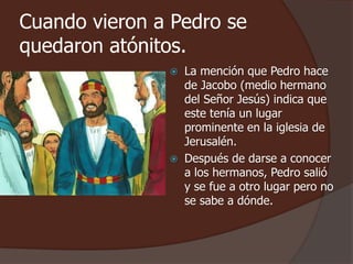 Cuando vieron a Pedro se 
quedaron atónitos. 
 La mención que Pedro hace 
de Jacobo (medio hermano 
del Señor Jesús) indica que 
este tenía un lugar 
prominente en la iglesia de 
Jerusalén. 
 Después de darse a conocer 
a los hermanos, Pedro salió 
y se fue a otro lugar pero no 
se sabe a dónde. 
 