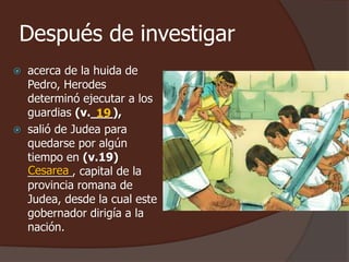 Después de investigar 
 acerca de la huida de 
Pedro, Herodes 
determinó ejecutar a los 
guardias (v.___), 
19 
 salió de Judea para 
quedarse por algún 
tiempo en (v.19) 
_______, Cesarea 
capital de la 
provincia romana de 
Judea, desde la cual este 
gobernador dirigía a la 
nación. 
 