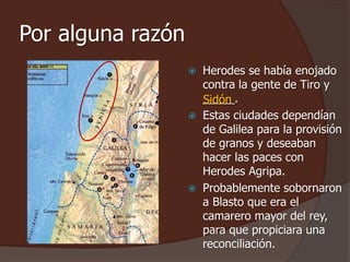 Por alguna razón 
 Herodes se había enojado 
contra la gente de Tiro y 
_____. 
Sidón 
 Estas ciudades dependían 
de Galilea para la provisión 
de granos y deseaban 
hacer las paces con 
Herodes Agripa. 
 Probablemente sobornaron 
a Blasto que era el 
camarero mayor del rey, 
para que propiciara una 
reconciliación. 
 