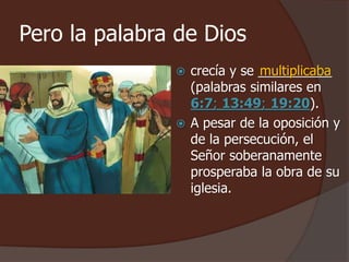Pero la palabra de Dios 
 crecía y se __________ 
multiplicaba 
(palabras similares en 
6:7; 13:49; 19:20). 
 A pesar de la oposición y 
de la persecución, el 
Señor soberanamente 
prosperaba la obra de su 
iglesia. 
 