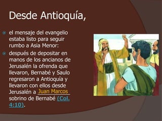 Desde Antioquía, 
 el mensaje del evangelio 
estaba listo para seguir 
rumbo a Asia Menor: 
 después de depositar en 
manos de los ancianos de 
Jerusalén la ofrenda que 
llevaron, Bernabé y Saulo 
regresaron a Antioquía y 
llevaron con ellos desde 
Jerusalén a ___________ 
Juan Marcos 
sobrino de Bernabé (Col. 
4:10). 
 