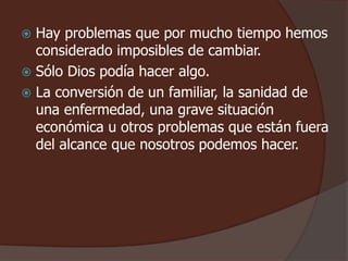  Hay problemas que por mucho tiempo hemos 
considerado imposibles de cambiar. 
 Sólo Dios podía hacer algo. 
 La conversión de un familiar, la sanidad de 
una enfermedad, una grave situación 
económica u otros problemas que están fuera 
del alcance que nosotros podemos hacer. 
 