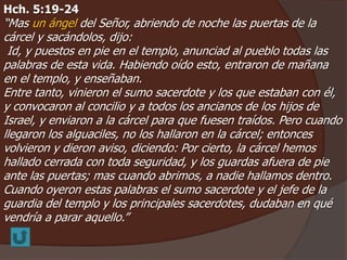 Hch. 5:19-24 
“Mas un ángel del Señor, abriendo de noche las puertas de la 
cárcel y sacándolos, dijo: 
Id, y puestos en pie en el templo, anunciad al pueblo todas las 
palabras de esta vida. Habiendo oído esto, entraron de mañana 
en el templo, y enseñaban. 
Entre tanto, vinieron el sumo sacerdote y los que estaban con él, 
y convocaron al concilio y a todos los ancianos de los hijos de 
Israel, y enviaron a la cárcel para que fuesen traídos. Pero cuando 
llegaron los alguaciles, no los hallaron en la cárcel; entonces 
volvieron y dieron aviso, diciendo: Por cierto, la cárcel hemos 
hallado cerrada con toda seguridad, y los guardas afuera de pie 
ante las puertas; mas cuando abrimos, a nadie hallamos dentro. 
Cuando oyeron estas palabras el sumo sacerdote y el jefe de la 
guardia del templo y los principales sacerdotes, dudaban en qué 
vendría a parar aquello.” 
 