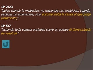1P 2:23 
“quien cuando le maldecían, no respondía con maldición; cuando 
padecía, no amenazaba, sino encomendaba la causa al que juzga 
justamente;” 
1P 5:7 
“echando toda vuestra ansiedad sobre él, porque él tiene cuidado 
de vosotros.” 
 