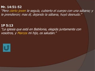 Mr. 14:51-52 
“Pero cierto joven le seguía, cubierto el cuerpo con una sábana; y 
le prendieron; mas él, dejando la sábana, huyó desnudo.” 
1P 5:13 
“La iglesia que está en Babilonia, elegida juntamente con 
vosotros, y Marcos mi hijo, os saludan.” 
 