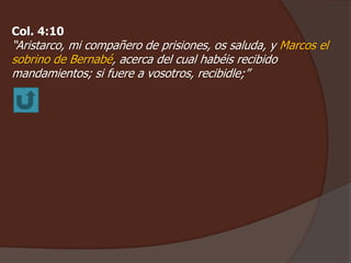 Col. 4:10 
“Aristarco, mi compañero de prisiones, os saluda, y Marcos el 
sobrino de Bernabé, acerca del cual habéis recibido 
mandamientos; si fuere a vosotros, recibidle;” 
