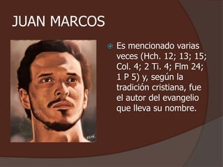 JUAN MARCOS 
 Es mencionado varias 
veces (Hch. 12; 13; 15; 
Col. 4; 2 Ti. 4; Flm 24; 
1 P 5) y, según la 
tradición cristiana, fue 
el autor del evangelio 
que lleva su nombre. 
 