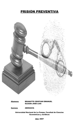 1



           PRISIÓN PREVENTIVA




Alumnos:       BEANATTE CRISTIAN EMANUEL
               OLGUÍN JOSÉ LUIS

Carrera:       ABOGACÍA

     Universidad Nacional de La Pampa, Facultad de Ciencias
                    Económicas y Jurídicas

                           Año: 2007
 