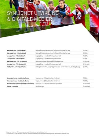 SYNLIGHET UTVIKLING 
& DIGITALE MEDIER 
Navnepartner Fotballskole 1 Navn på fotballskole + logo (m/ opptil 3 andre) på tøy 50 000,- 
Navnepartner Fotballskole 2 Navn på fotballskole + logo (m/ opptil 3 andre) på tøy 50 000,- 
Logopartner Fotballskole 1 Logo på tøy + markedsføringsmateriell 15 000,- 
Logopartner Fotballskole 2 Logo på tøy + markedsføringsmateriell 15 000,- 
Navnepartner FFK Akademiet Navnerettigheter + logo på FFK Akademiet Ta kontakt 
Logopartner FFK Akademiet Logo på tøy + markedsføringsmateriell Ta kontakt 
Medspiller Junior/gutt/bylag Bidrag til aktivitet, utstyr og ressurser for FFK Junior, Gutt og Bylag 25 000,- 
Alle priser eks mva. Evt produksjon av materiell dekkes av samarbeidspartner. 
* Partnertreff er FFKs definerte program for nettverkskunder. Ytterligere arrangement kan bli gjennomført med egen pris. 
Annonsering på fredrikstadfk.no Toppbanner: 10% all trafikk 1 måned 7 500,- 
Annonsering på fredrikstadfk.no Toppbanner: 20% all trafikk 1 måned 10 000,- 
Redaksjonell omtale på fredrikstadfk.no Artikkel i FFK-kontekst for/om bedriften Ta kontakt 
Digital kampanje Skreddersys! Ta kontakt 
 