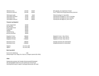 TPM SeCure Plus 1475,00 250,00 WP upgardes, plus Application Firewall
TPM SeCure Platinum 2975,00 450,00 PLUS, + SPAM scannning og Deep packet protection
TPM Support Light 250,00 50,00 Tlf/mail hverdag 9-17, best effort
TPM Support Standard 975,00 250,00 Tlf/mail/chat hverdage 9-17, SLA 2-3 hverdag
TPM Support Plus 975,00 350,00 Tlf/mail/chat hverdage 9-22, SLA 1 hverdag
TPM Support Platinum 975,00 500,00 Tlf/mail/chat alle dage 8-22, SLA 6 Timer
Timepriser og klippekort
Junior programmør 650,00
SEO Specialist 850,00
Senior programmør 850,00
Projektleder 850,00
Udvikler 850,00
Tekstforfatning 650,00
Business konsulent 950,00
Klippekort 5 timer 4000,00 Klippekort 5 timer i klip a 30 min
Klippekort 10 timer 7500,00 Klippekort 10 timer i klip a 30 min.
Klippekort 25 timer 17500,00 Klippekort 25 timer i klip a 30 min.
Workshop 4 timer 6000,00 Halvdags workshop inkl. forberedelse
Workshop 8 timer 11000,00 Heldags workshop inkl. forberedelse
Dagspris List minus 10%
Ugepris List minus 20%
Kørsel og ophold
Per km inkl. tidsforbrug 5,00
Omkostninger til evt. færge, bro, hotel, etc. afregnes separat efter aftale
Vilkår:
Pakketerede produkter det fremgår på hjemmeside/Pdf datablad
Alle månedsafgifter faktureres som standard per kvartal forud
Ved årlig fakturering for support, hosting go backup ydes 10% rabat
 