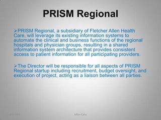 PRISM Regional
   PRISM Regional, a subsidiary of Fletcher Allen Health
   Care, will leverage its existing information systems to
   automate the clinical and business functions of the regional
   hospitals and physician groups, resulting in a shared
   information system architecture that provides consistent
   access to patient information for all participating providers.

   The Director will be responsible for all aspects of PRISM
   Regional startup including recruitment, budget oversight, and
   execution of project, acting as a liaison between all parties.




4/9/2013                        Milan Caha                          1
 