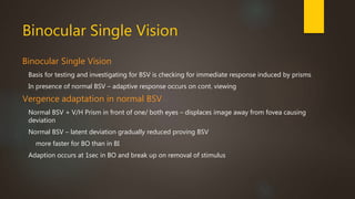 Binocular Single Vision 
Binocular Single Vision 
Basis for testing and investigating for BSV is checking for immediate response induced by prisms 
In presence of normal BSV – adaptive response occurs on cont. viewing 
Vergence adaptation in normal BSV 
Normal BSV + V/H Prism in front of one/ both eyes – displaces image away from fovea causing 
deviation 
Normal BSV – latent deviation gradually reduced proving BSV 
more faster for BO than in BI 
Adaption occurs at 1sec in BO and break up on removal of stimulus 
 