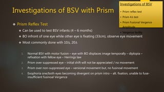 Investigations of BSV 
• Prism reflex test 
• Prism 4Δ test 
• Prism Fusional Vergence 
Amplitude 
• Vergence facility 
Investigations of BSV with Prism 
 Prism Reflex Test 
 Can be used to test BSV infants (4 – 6 months) 
 BO infront of one eye while other eye is fixating (33cm), observe eye movement 
 Most commonly done with 10Δ, 20Δ 
1. Normal BSV with motor fusion – eye with BO displaces image temporally – diplopia – 
refixation with fellow eye – Herrings law 
2. Prism over suppressed eye – initial shift will not be appreciated / no movement 
3. Prism over non-suppressed eye – versional movement but, no fusinoal movement 
4. Exophoria one/both eyes becoming divergent on prism intro – alt. fixation, unable to fuse-insufficient 
fusinoal Vergence 
 